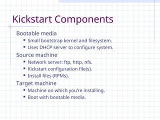 Kickstart Components
Bootable media
 Small bootstrap kernel and filesystem.
 Uses DHCP server to configure system.
Source machine
 Network server: ftp, http, nfs.
 Kickstart configuration file(s).
 Install files (RPMs).
Target machine
 Machine on which you’re installing.
 Boot with bootable media.
 