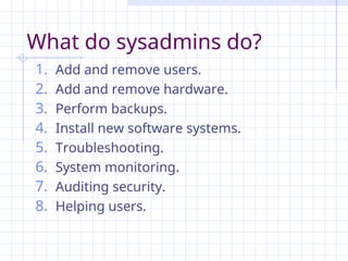 What do sysadmins do?
1. Add and remove users.
2. Add and remove hardware.
3. Perform backups.
4. Install new software systems.
5. Troubleshooting.
6. System monitoring.
7. Auditing security.
8. Helping users.
 