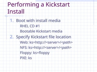 Performing a Kickstart
Install
1. Boot with install media
RHEL CD #1
Bootable Kickstart media
2. Specify Kickstart file location
Web: ks=http://<server>/<path>
NFS: ks=http://<server>/<path>
Floppy: ks=floppy
PXE: ks
 