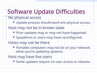 Software Update Difficulties
No physical access
 Update process should work w/o physical access.
Host may not be in known state
 Prior updates may or may not have happened.
 Sysadmins or users may have reconfigured.
Hosts may not be there
 Portable computers may not be on your network
when you’re updating systems.
Host may have live users
 Some updates require no user access or reboots.
 