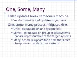 One, Some, Many
Failed updates break someone’s machine.
 Vendor hasn’t tested updates in your env.
One, some, many process mitigates risks
 One: Test update on one system first.
 Some: Test update on group of test systems
that are representative of the target systems.
 Many: Schedule update for a time that limits
disruption and update user systems.
 