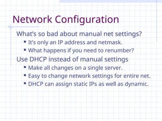 Network Configuration
What’s so bad about manual net settings?
 It’s only an IP address and netmask.
 What happens if you need to renumber?
Use DHCP instead of manual settings
 Make all changes on a single server.
 Easy to change network settings for entire net.
 DHCP can assign static IPs as well as dynamic.
 