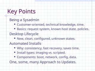 Key Points
Being a Sysadmin
 Customer-oriented, technical knowledge, time.
 Basics: request system, known host state, policies.
Desktop Lifecycle
 New, clean, configured, unknown states.
Automated Installs
 Why: consistency, fast recovery, saves time.
 Install types: imaging vs. scripted.
 Components: boot, network, config, data.
One, some, many Approach to Updates.
 