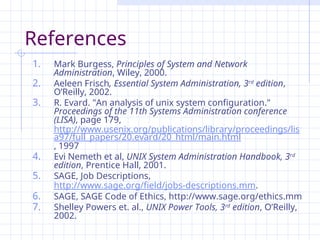 References
1. Mark Burgess, Principles of System and Network
Administration, Wiley, 2000.
2. Aeleen Frisch, Essential System Administration, 3rd
edition,
O’Reilly, 2002.
3. R. Evard. "An analysis of unix system configuration."
Proceedings of the 11th Systems Administration conference
(LISA), page 179,
http://www.usenix.org/publications/library/proceedings/lis
a97/full_papers/20.evard/20_html/main.html
, 1997
4. Evi Nemeth et al, UNIX System Administration Handbook, 3rd
edition, Prentice Hall, 2001.
5. SAGE, Job Descriptions,
http://www.sage.org/field/jobs-descriptions.mm.
6. SAGE, SAGE Code of Ethics, http://www.sage.org/ethics.mm
7. Shelley Powers et. al., UNIX Power Tools, 3rd
edition, O’Reilly,
2002.
 
