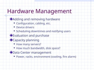 Hardware Management
Adding and removing hardware
 Configuration, cabling, etc.
 Device drivers
 Scheduling downtimes and notifying users
Evaluation and purchase
Capacity planning
 How many servers?
 How much bandwidth, disk space?
Data Center management
 Power, racks, environment (cooling, fire alarm)
 