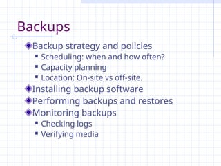 Backups
Backup strategy and policies
 Scheduling: when and how often?
 Capacity planning
 Location: On-site vs off-site.
Installing backup software
Performing backups and restores
Monitoring backups
 Checking logs
 Verifying media
 