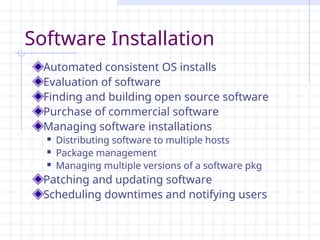 Software Installation
Automated consistent OS installs
Evaluation of software
Finding and building open source software
Purchase of commercial software
Managing software installations
 Distributing software to multiple hosts
 Package management
 Managing multiple versions of a software pkg
Patching and updating software
Scheduling downtimes and notifying users
 