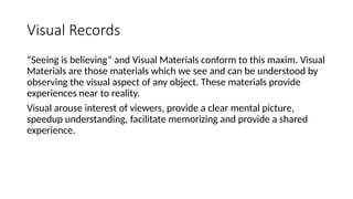 Visual Records
“Seeing is believing” and Visual Materials conform to this maxim. Visual
Materials are those materials which we see and can be understood by
observing the visual aspect of any object. These materials provide
experiences near to reality.
Visual arouse interest of viewers, provide a clear mental picture,
speedup understanding, facilitate memorizing and provide a shared
experience.
 