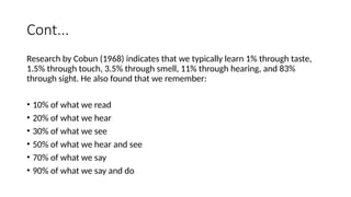 Cont...
Research by Cobun (1968) indicates that we typically learn 1% through taste,
1.5% through touch, 3.5% through smell, 11% through hearing, and 83%
through sight. He also found that we remember:
• 10% of what we read
• 20% of what we hear
• 30% of what we see
• 50% of what we hear and see
• 70% of what we say
• 90% of what we say and do
 