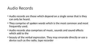 Audio Records
• Audio records are those which depend on a single sense that is they
can only be heard.
• They comprise of spoken words which is the most common and most
frequently used.
• Audio records also comprises of music, sounds and sound effects
which add to the
• beauty of the verbal expression. They may emanate directly or use a
device such as the radio, tape recorder
 