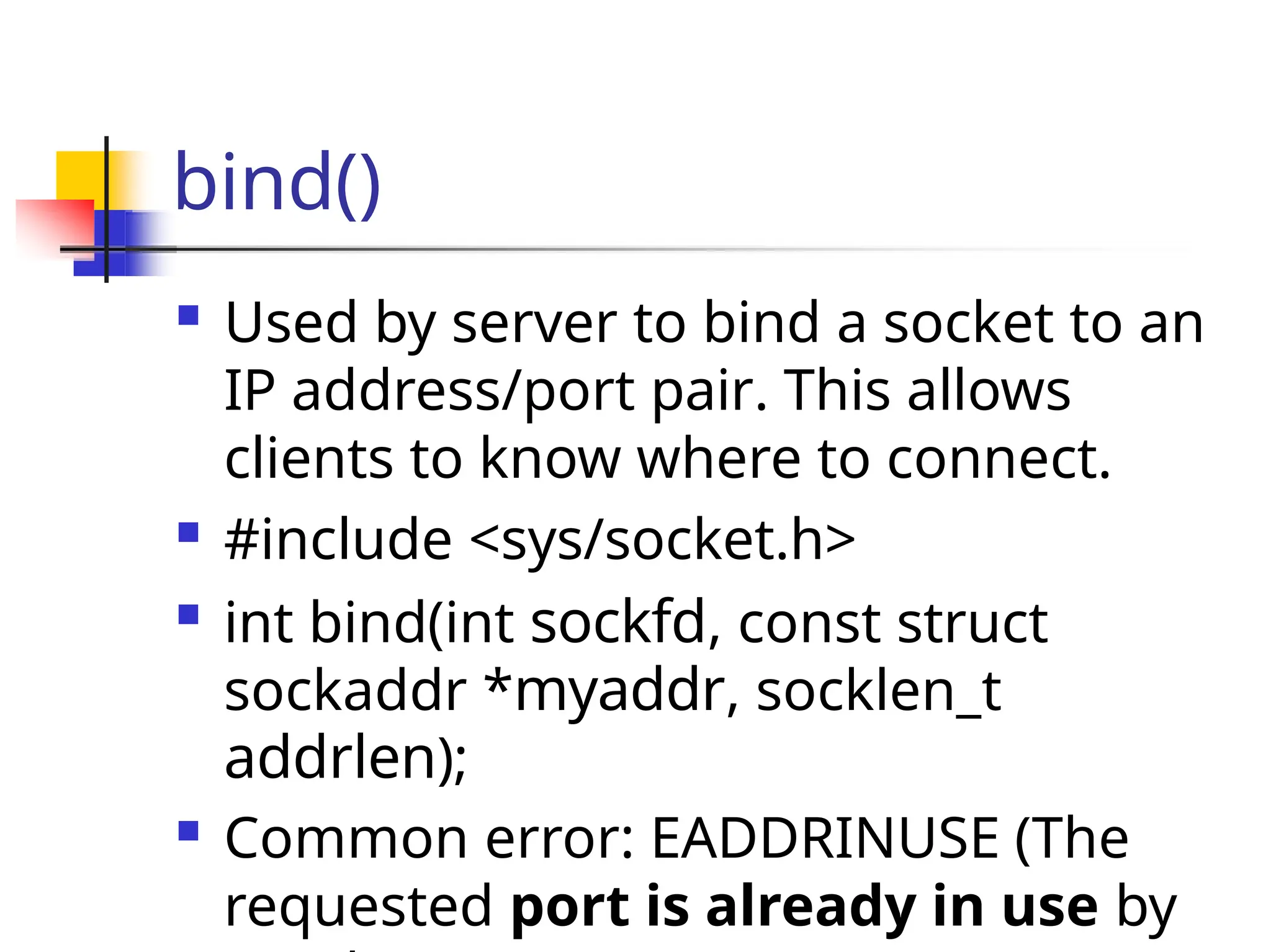 bind()  Used by server to bind a socket to an IP address/port pair. This allows clients to know where to connect.  #include <sys/socket.h>  int bind(int sockfd, const struct sockaddr *myaddr, socklen_t addrlen);  Common error: EADDRINUSE (The requested port is already in use by 