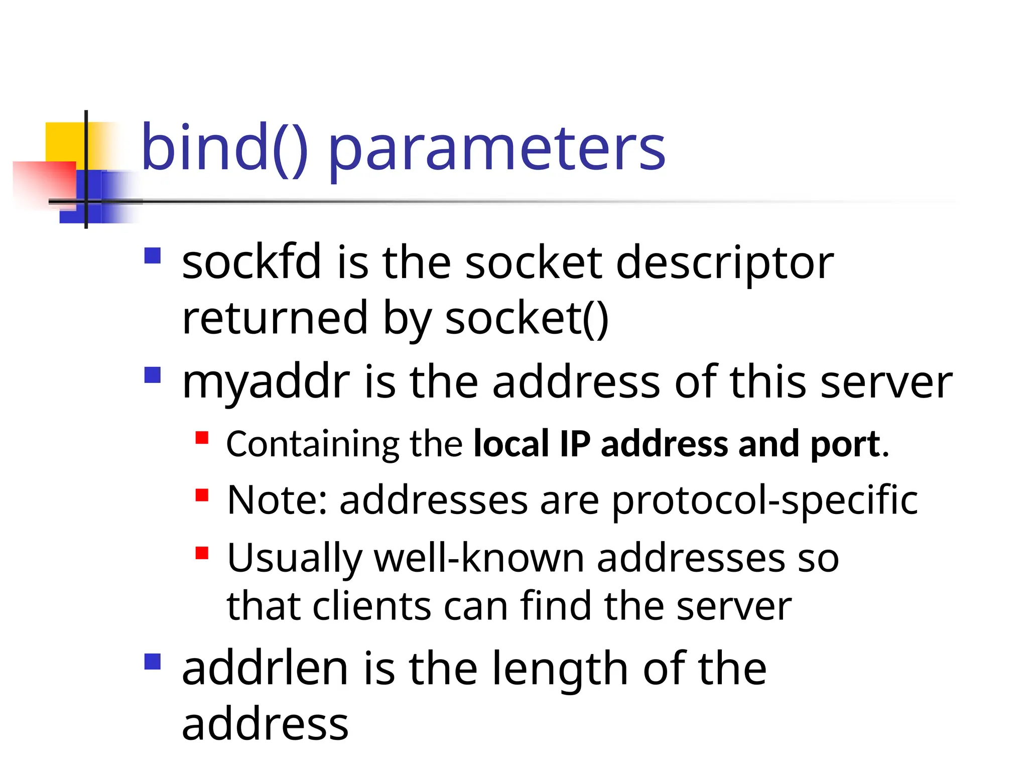 bind() parameters  sockfd is the socket descriptor returned by socket()  myaddr is the address of this server  Containing the local IP address and port.  Note: addresses are protocol-specific  Usually well-known addresses so that clients can find the server  addrlen is the length of the address 
