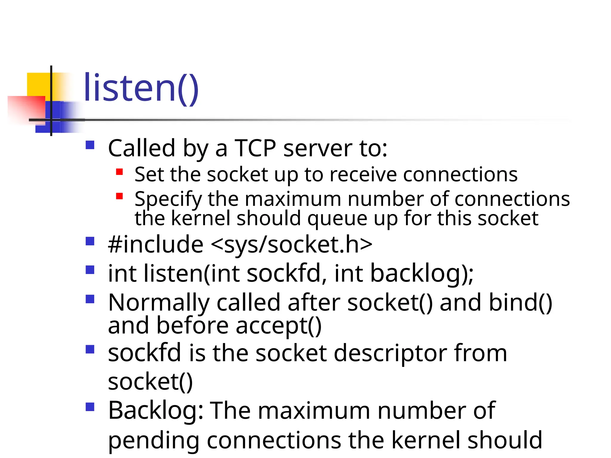 listen()  Called by a TCP server to:  Set the socket up to receive connections  Specify the maximum number of connections the kernel should queue up for this socket  #include <sys/socket.h>  int listen(int sockfd, int backlog);  Normally called after socket() and bind() and before accept()  sockfd is the socket descriptor from socket()  Backlog: The maximum number of pending connections the kernel should 