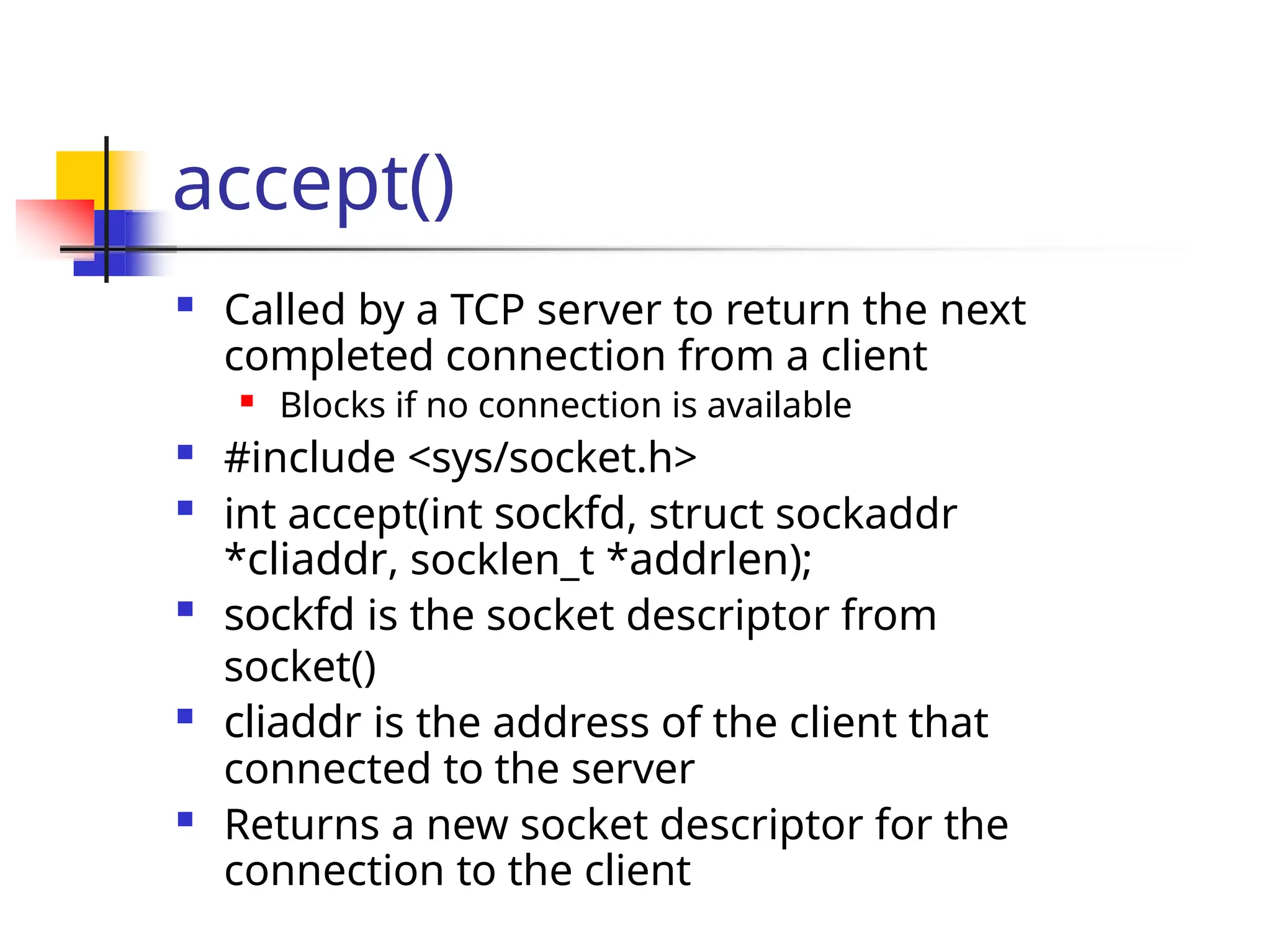 accept()  Called by a TCP server to return the next completed connection from a client  Blocks if no connection is available  #include <sys/socket.h>  int accept(int sockfd, struct sockaddr *cliaddr, socklen_t *addrlen);  sockfd is the socket descriptor from socket()  cliaddr is the address of the client that connected to the server  Returns a new socket descriptor for the connection to the client 