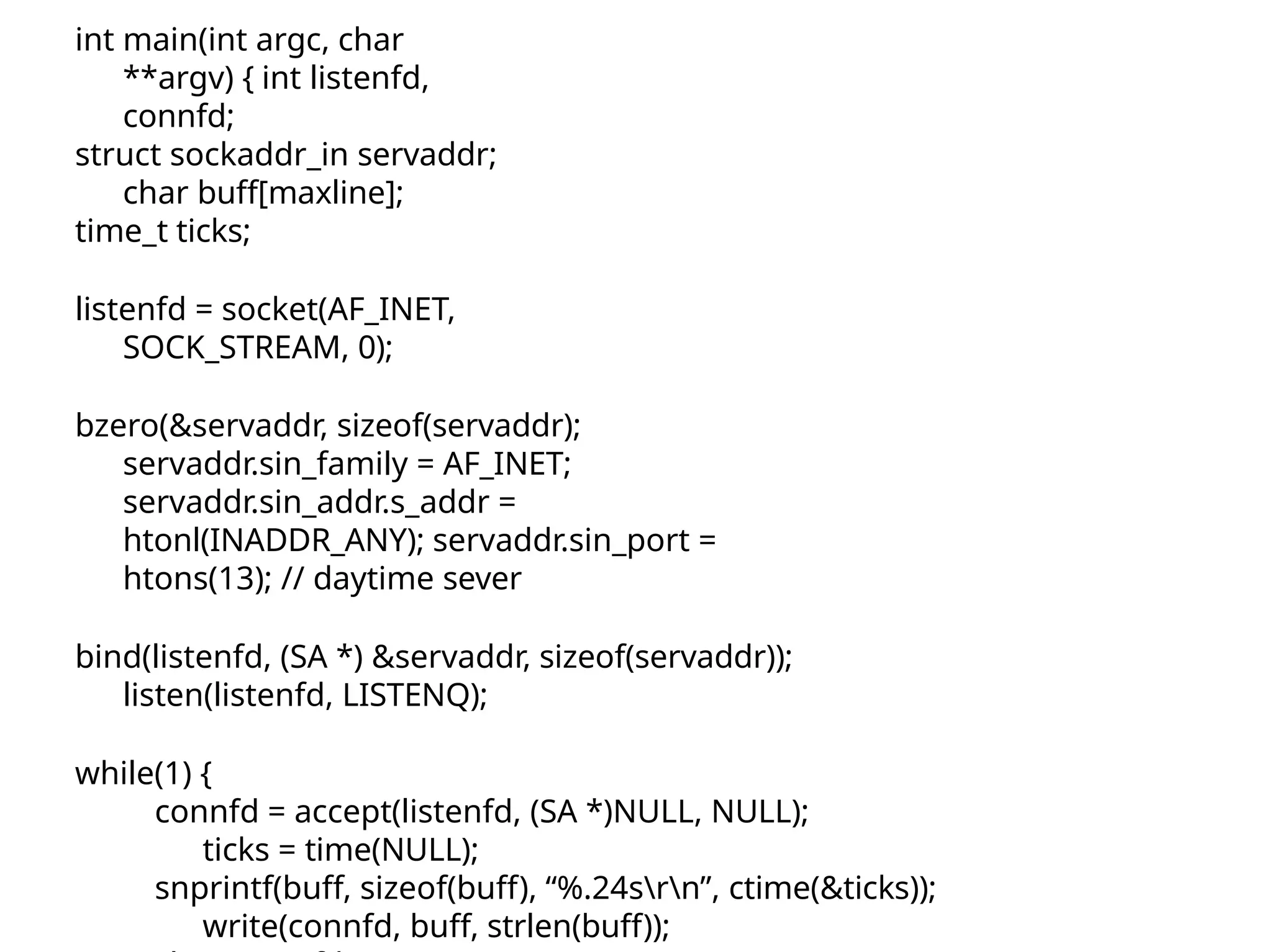 int main(int argc, char **argv) { int listenfd, connfd; struct sockaddr_in servaddr; char buff[maxline]; time_t ticks; listenfd = socket(AF_INET, SOCK_STREAM, 0); bzero(&servaddr, sizeof(servaddr); servaddr.sin_family = AF_INET; servaddr.sin_addr.s_addr = htonl(INADDR_ANY); servaddr.sin_port = htons(13); // daytime sever bind(listenfd, (SA *) &servaddr, sizeof(servaddr)); listen(listenfd, LISTENQ); while(1) { connfd = accept(listenfd, (SA *)NULL, NULL); ticks = time(NULL); snprintf(buff, sizeof(buff), “%.24srn”, ctime(&ticks)); write(connfd, buff, strlen(buff)); 