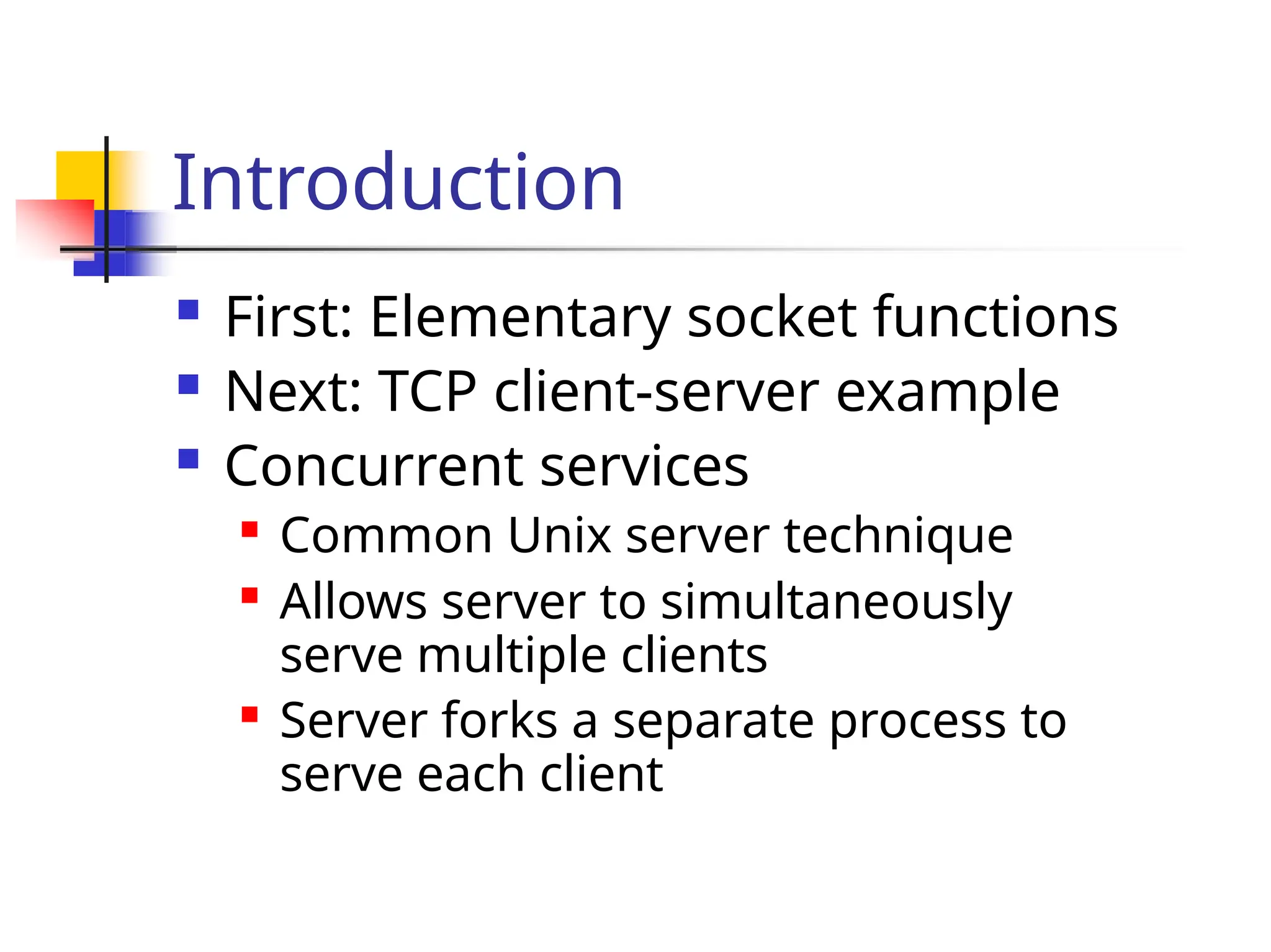 Introduction  First: Elementary socket functions  Next: TCP client-server example  Concurrent services  Common Unix server technique  Allows server to simultaneously serve multiple clients  Server forks a separate process to serve each client 