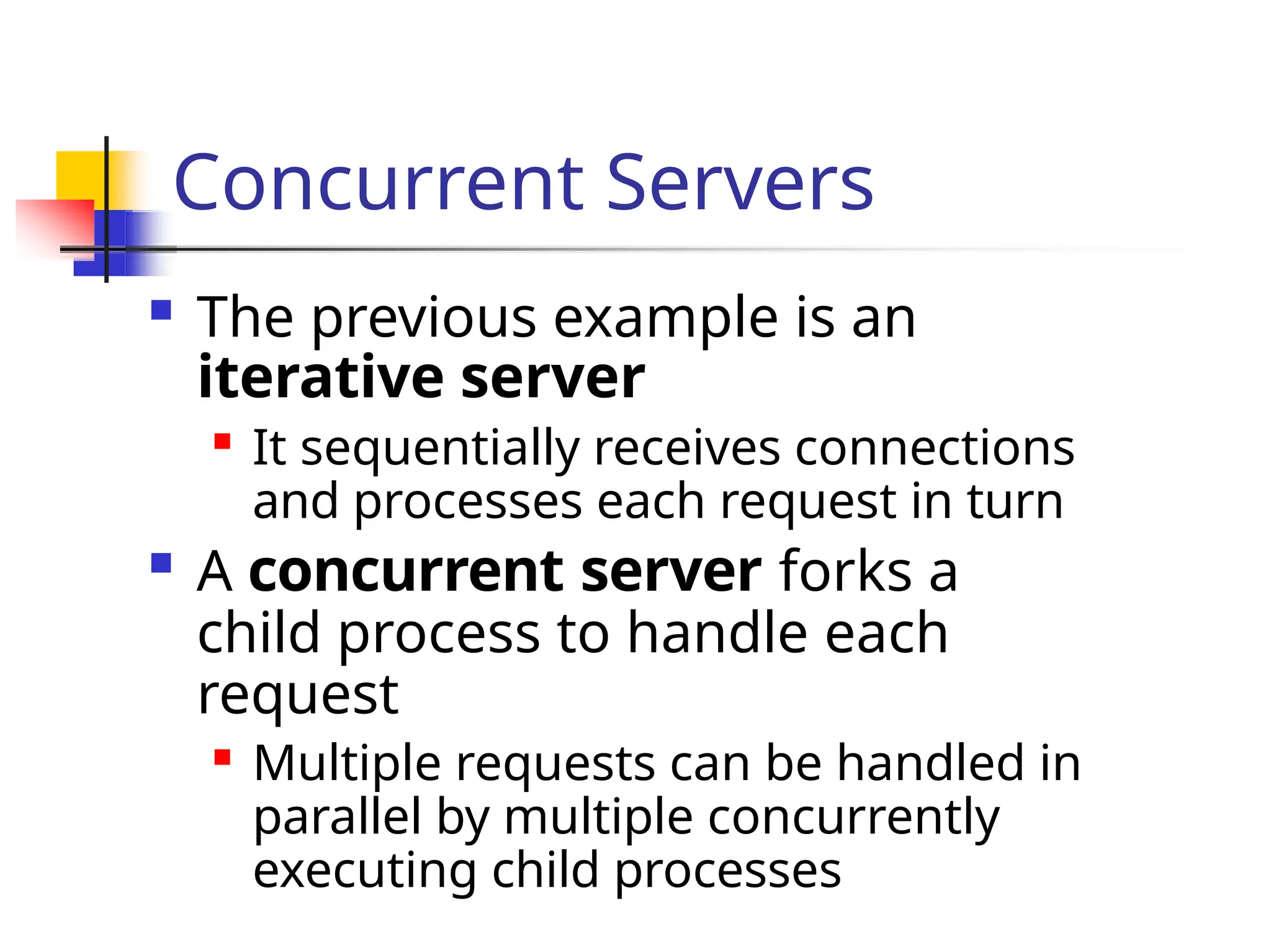 Concurrent Servers  The previous example is an iterative server  It sequentially receives connections and processes each request in turn  A concurrent server forks a child process to handle each request  Multiple requests can be handled in parallel by multiple concurrently executing child processes 