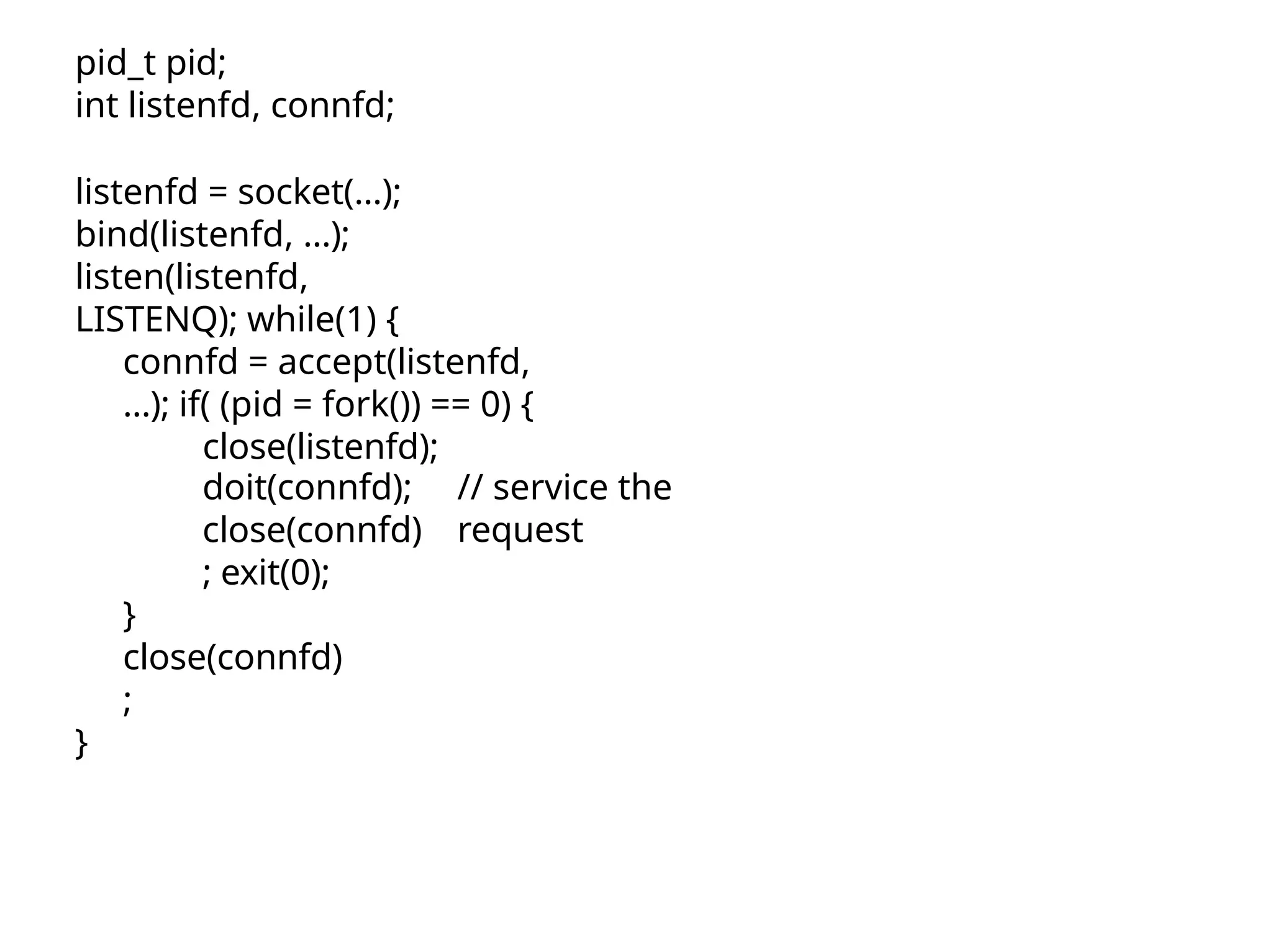 pid_t pid; int listenfd, connfd; listenfd = socket(…); bind(listenfd, …); listen(listenfd, LISTENQ); while(1) { connfd = accept(listenfd, …); if( (pid = fork()) == 0) { close(listenfd); // service the request doit(connfd); close(connfd) ; exit(0); } close(connfd) ; } 