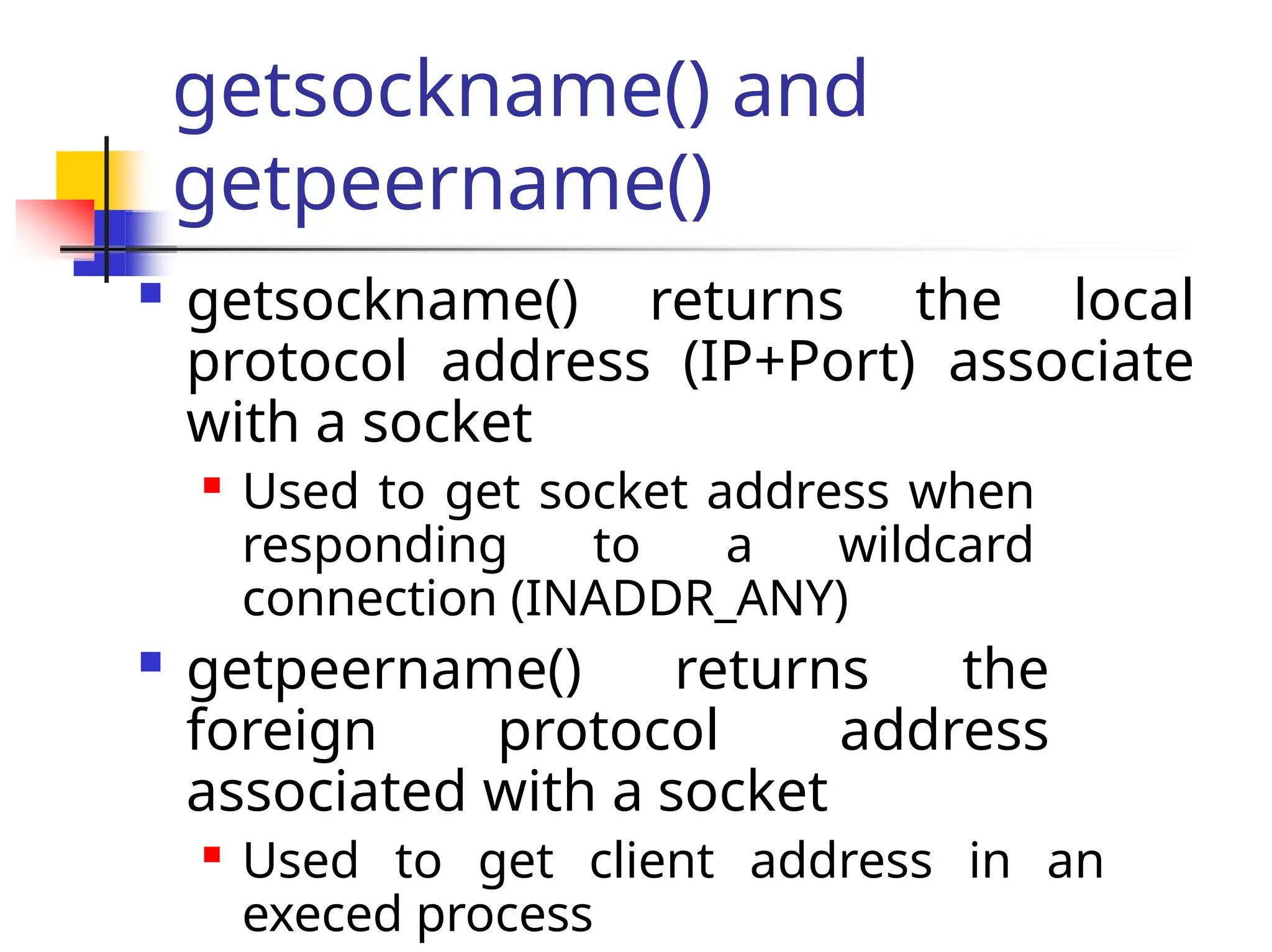 getsockname() and getpeername()  getsockname() returns the local protocol address (IP+Port) associate with a socket  Used to get socket address when responding to a wildcard connection (INADDR_ANY)  getpeername() returns the foreign protocol address associated with a socket  Used to get client address in an execed process 