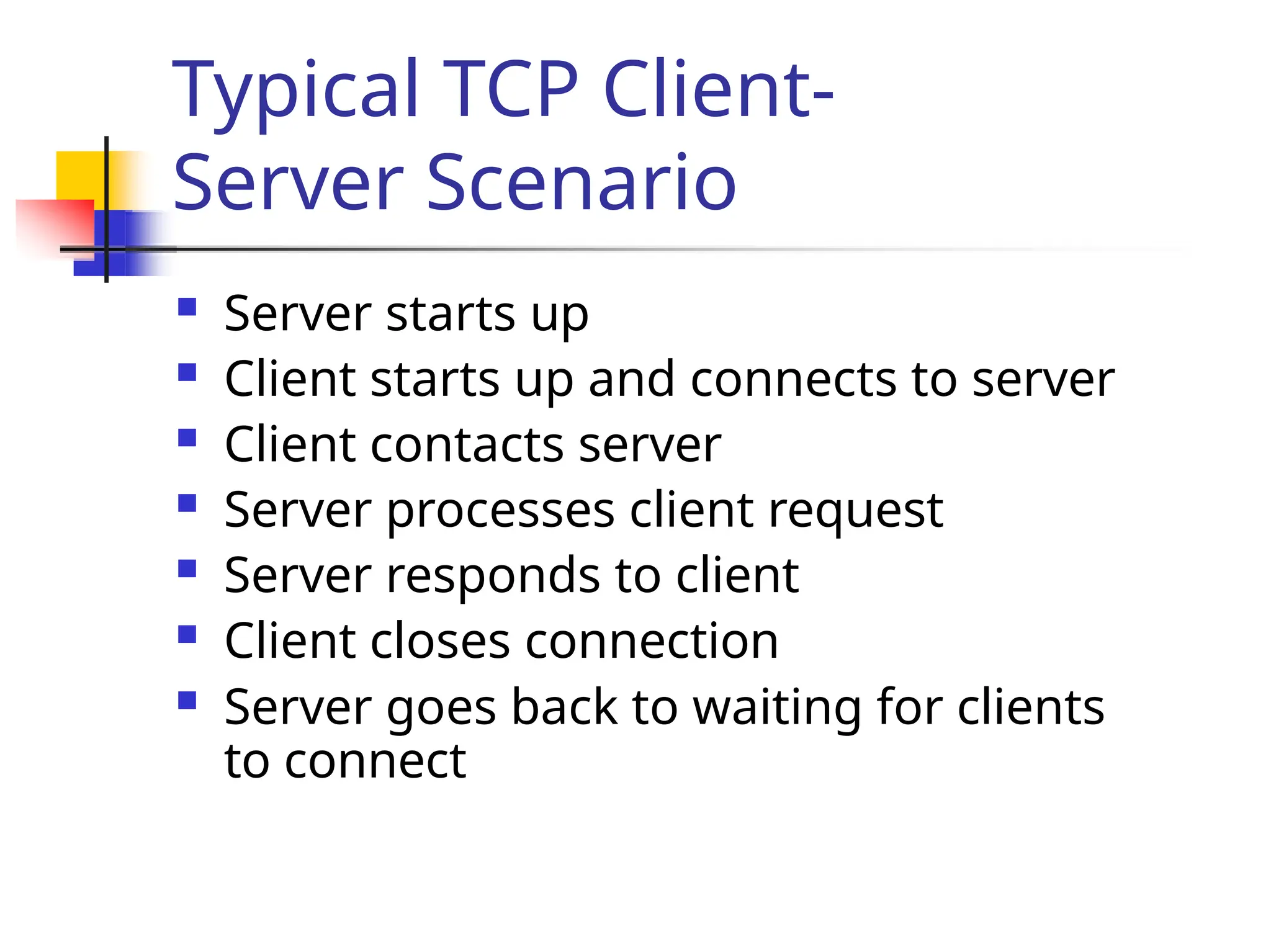 Typical TCP Client- Server Scenario  Server starts up  Client starts up and connects to server  Client contacts server  Server processes client request  Server responds to client  Client closes connection  Server goes back to waiting for clients to connect 