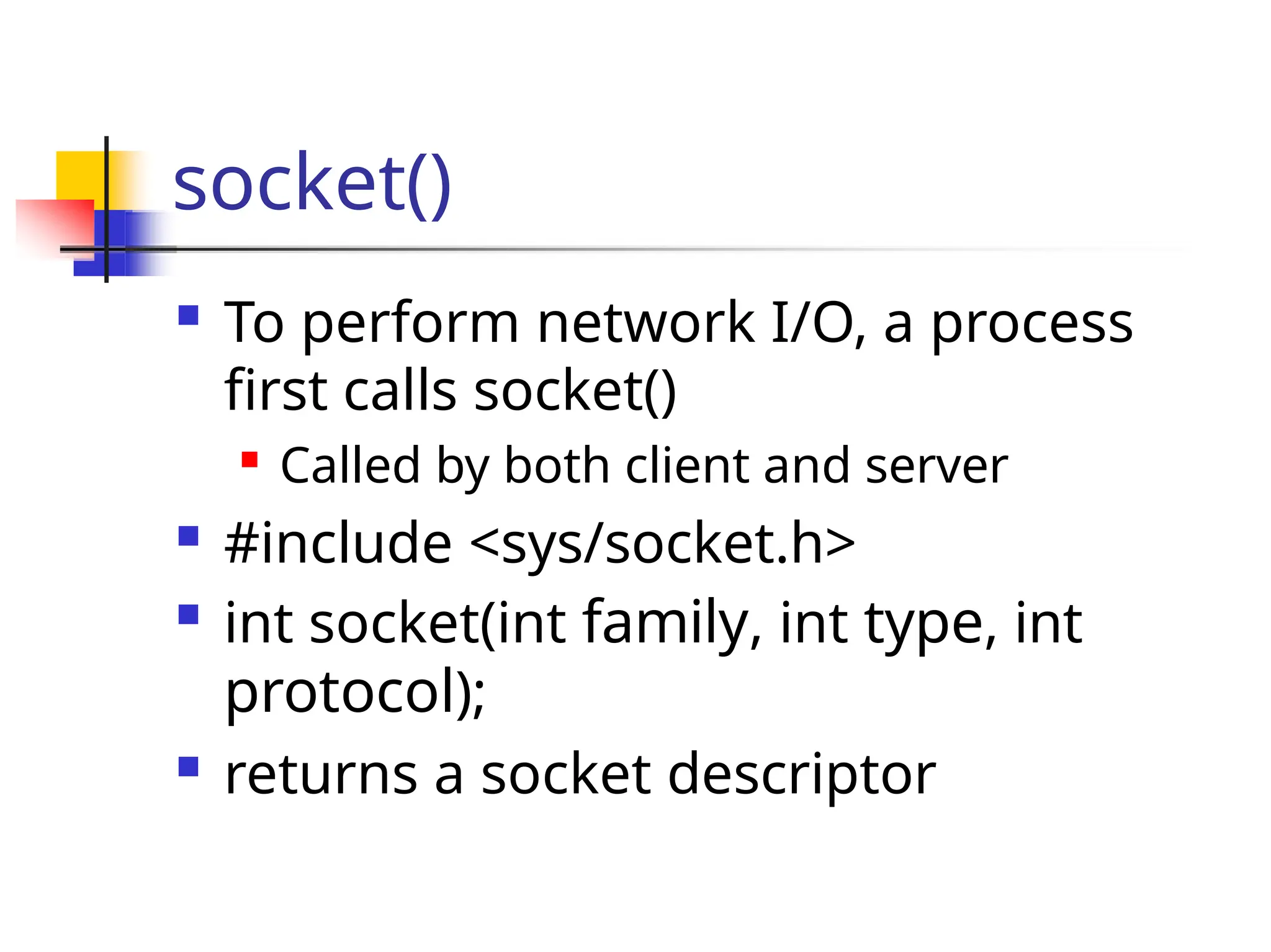 socket()  To perform network I/O, a process first calls socket()  Called by both client and server  #include <sys/socket.h>  int socket(int family, int type, int protocol);  returns a socket descriptor 