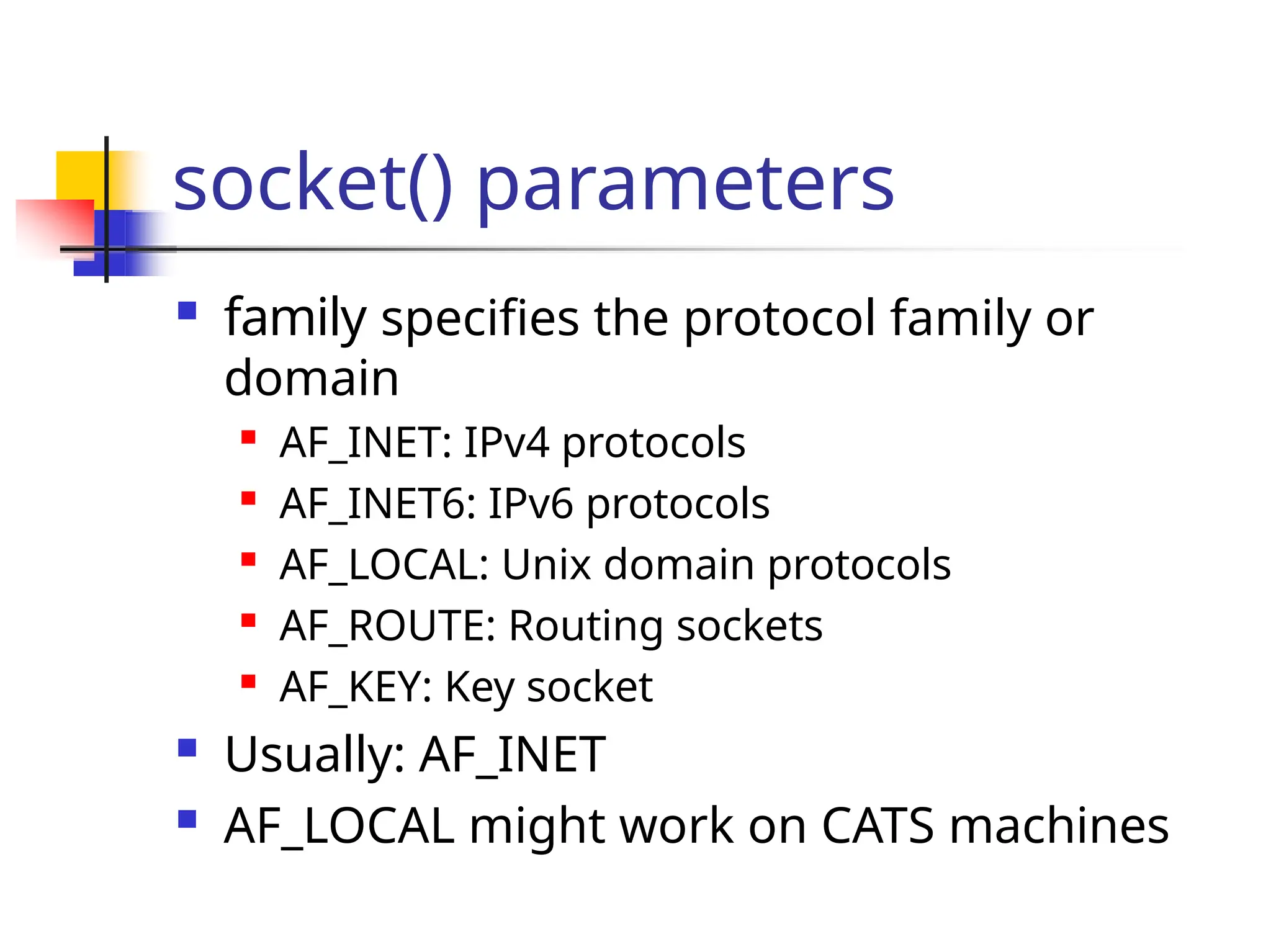 socket() parameters  family specifies the protocol family or domain  AF_INET: IPv4 protocols  AF_INET6: IPv6 protocols  AF_LOCAL: Unix domain protocols  AF_ROUTE: Routing sockets  AF_KEY: Key socket  Usually: AF_INET  AF_LOCAL might work on CATS machines 