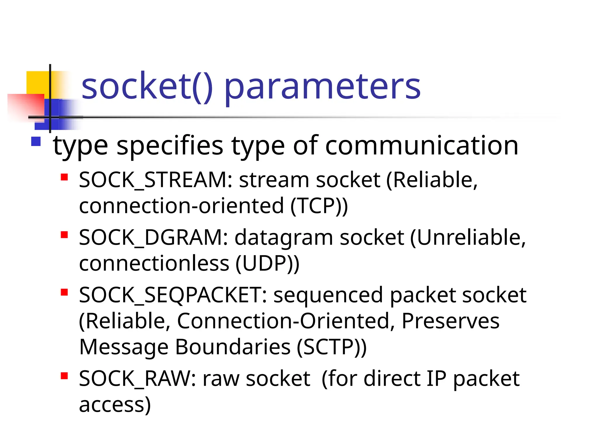socket() parameters  type specifies type of communication  SOCK_STREAM: stream socket (Reliable, connection-oriented (TCP))  SOCK_DGRAM: datagram socket (Unreliable, connectionless (UDP))  SOCK_SEQPACKET: sequenced packet socket (Reliable, Connection-Oriented, Preserves Message Boundaries (SCTP))  SOCK_RAW: raw socket (for direct IP packet access) 
