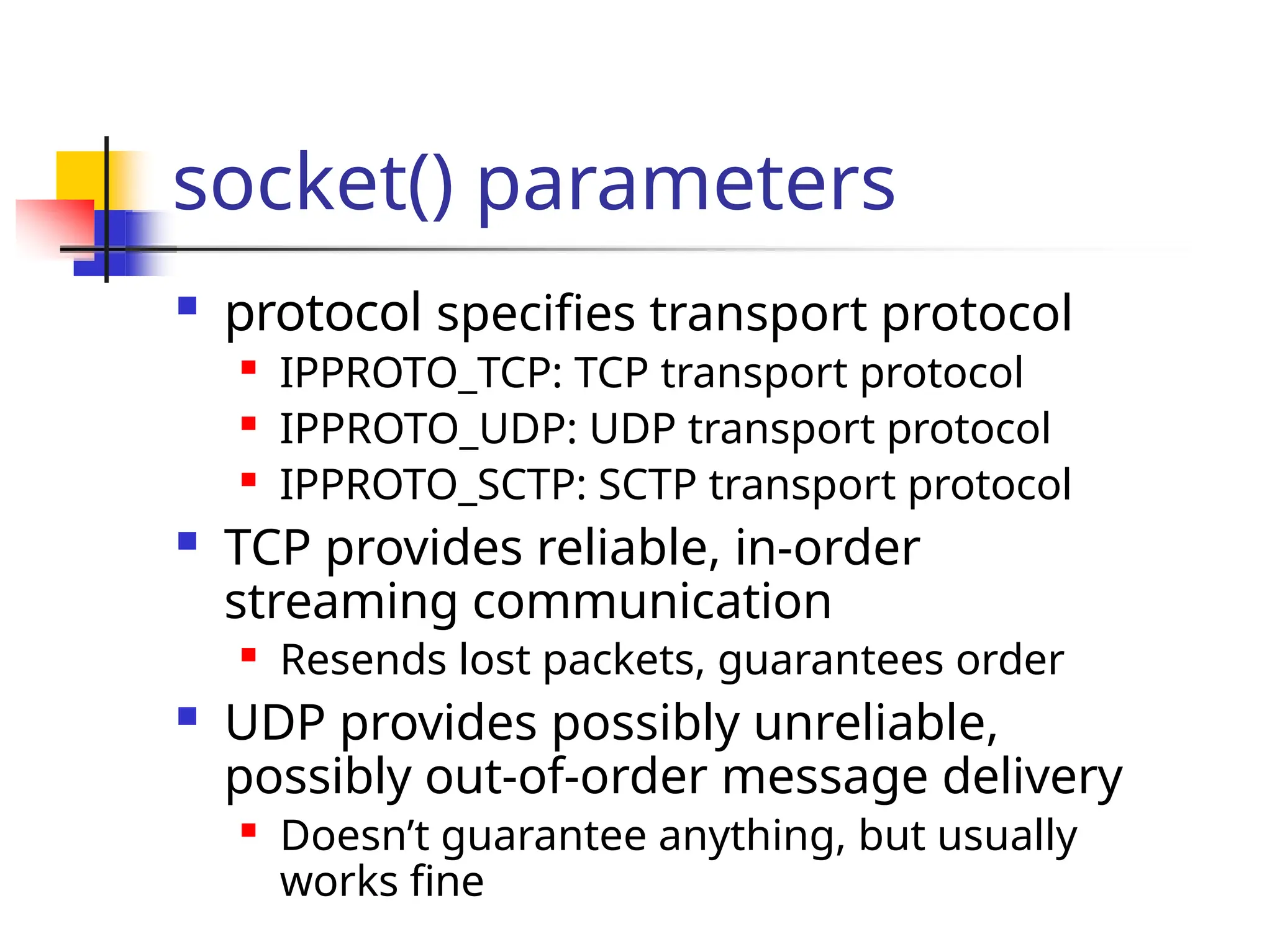 socket() parameters  protocol specifies transport protocol  IPPROTO_TCP: TCP transport protocol  IPPROTO_UDP: UDP transport protocol  IPPROTO_SCTP: SCTP transport protocol  TCP provides reliable, in-order streaming communication  Resends lost packets, guarantees order  UDP provides possibly unreliable, possibly out-of-order message delivery  Doesn’t guarantee anything, but usually works fine 