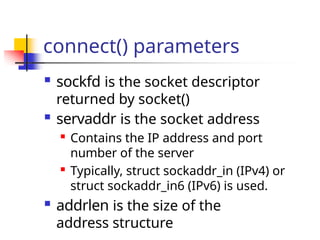 connect() parameters
 sockfd is the socket descriptor
returned by socket()
 servaddr is the socket address

Contains the IP address and port
number of the server

Typically, struct sockaddr_in (IPv4) or
struct sockaddr_in6 (IPv6) is used.
 addrlen is the size of the
address structure
 