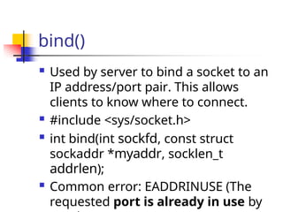 bind()
 Used by server to bind a socket to an
IP address/port pair. This allows
clients to know where to connect.
 #include <sys/socket.h>
 int bind(int sockfd, const struct
sockaddr *myaddr, socklen_t
addrlen);
 Common error: EADDRINUSE (The
requested port is already in use by
 