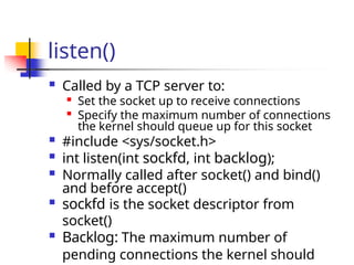 listen()
 Called by a TCP server to:
 Set the socket up to receive connections

Specify the maximum number of connections
the kernel should queue up for this socket
 #include <sys/socket.h>
 int listen(int sockfd, int backlog);
 Normally called after socket() and bind()
and before accept()
 sockfd is the socket descriptor from
socket()
 Backlog: The maximum number of
pending connections the kernel should
 