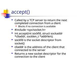 accept()
 Called by a TCP server to return the next
completed connection from a client
 Blocks if no connection is available
 #include <sys/socket.h>
 int accept(int sockfd, struct sockaddr
*cliaddr, socklen_t *addrlen);
 sockfd is the socket descriptor from
socket()
 cliaddr is the address of the client that
connected to the server
 Returns a new socket descriptor for the
connection to the client
 
