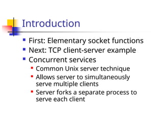 Introduction
 First: Elementary socket functions
 Next: TCP client-server example
 Concurrent services

Common Unix server technique

Allows server to simultaneously
serve multiple clients

Server forks a separate process to
serve each client
 