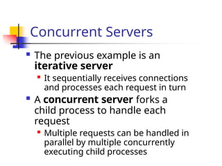 Concurrent Servers
 The previous example is an
iterative server

It sequentially receives connections
and processes each request in turn
 A concurrent server forks a
child process to handle each
request

Multiple requests can be handled in
parallel by multiple concurrently
executing child processes
 