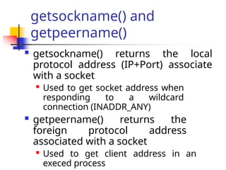getsockname() and
getpeername()
 getsockname() returns the local
protocol address (IP+Port) associate
with a socket

Used to get socket address when
responding to a wildcard
connection (INADDR_ANY)
 getpeername() returns the
foreign protocol address
associated with a socket

Used to get client address in an
execed process
 