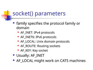 socket() parameters
 family specifies the protocol family or
domain

AF_INET: IPv4 protocols

AF_INET6: IPv6 protocols

AF_LOCAL: Unix domain protocols

AF_ROUTE: Routing sockets

AF_KEY: Key socket
 Usually: AF_INET
 AF_LOCAL might work on CATS machines
 