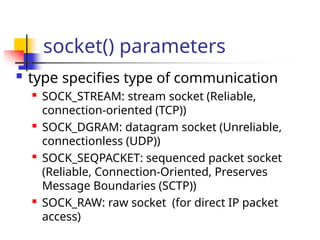 socket() parameters
 type specifies type of communication

SOCK_STREAM: stream socket (Reliable,
connection-oriented (TCP))

SOCK_DGRAM: datagram socket (Unreliable,
connectionless (UDP))

SOCK_SEQPACKET: sequenced packet socket
(Reliable, Connection-Oriented, Preserves
Message Boundaries (SCTP))

SOCK_RAW: raw socket (for direct IP packet
access)
 