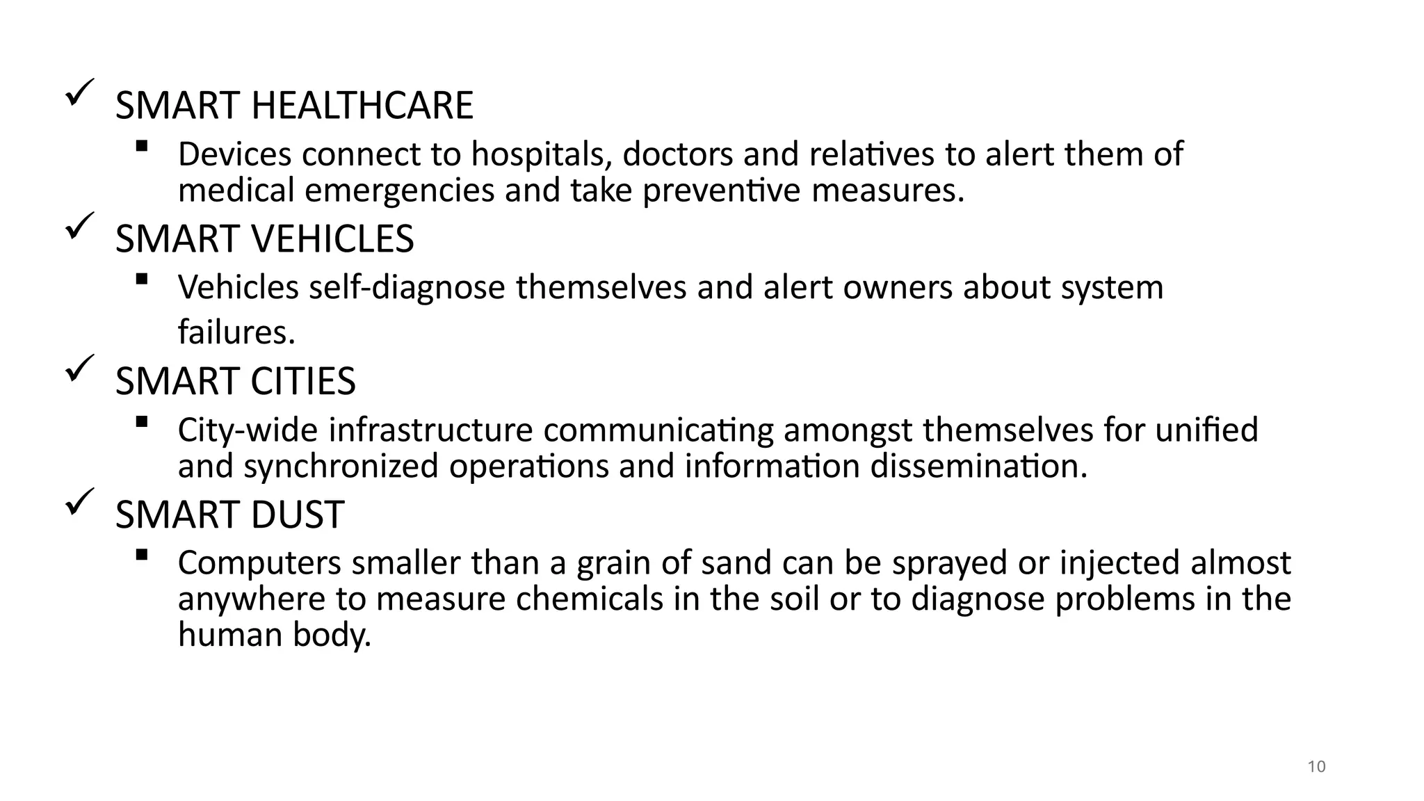  SMART HEALTHCARE
 Devices connect to hospitals, doctors and relatives to alert them of
medical emergencies and take preventive measures.
 SMART VEHICLES
 Vehicles self-diagnose themselves and alert owners about system
failures.
 SMART CITIES
 City-wide infrastructure communicating amongst themselves for unified
and synchronized operations and information dissemination.
 SMART DUST
 Computers smaller than a grain of sand can be sprayed or injected almost
anywhere to measure chemicals in the soil or to diagnose problems in the
human body.
10
 