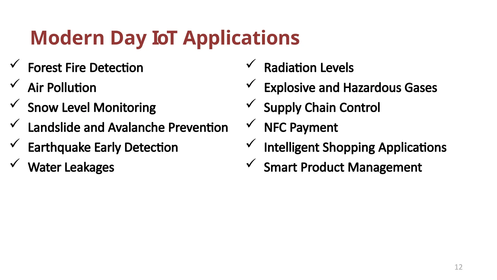 Modern Day IoT Applications
12
 Forest Fire Detection
 Air Pollution
 Snow Level Monitoring
 Landslide and Avalanche Prevention
 Earthquake Early Detection
 Water Leakages
 Radiation Levels
 Explosive and Hazardous Gases
 Supply Chain Control
 NFC Payment
 Intelligent Shopping Applications
 Smart Product Management
 