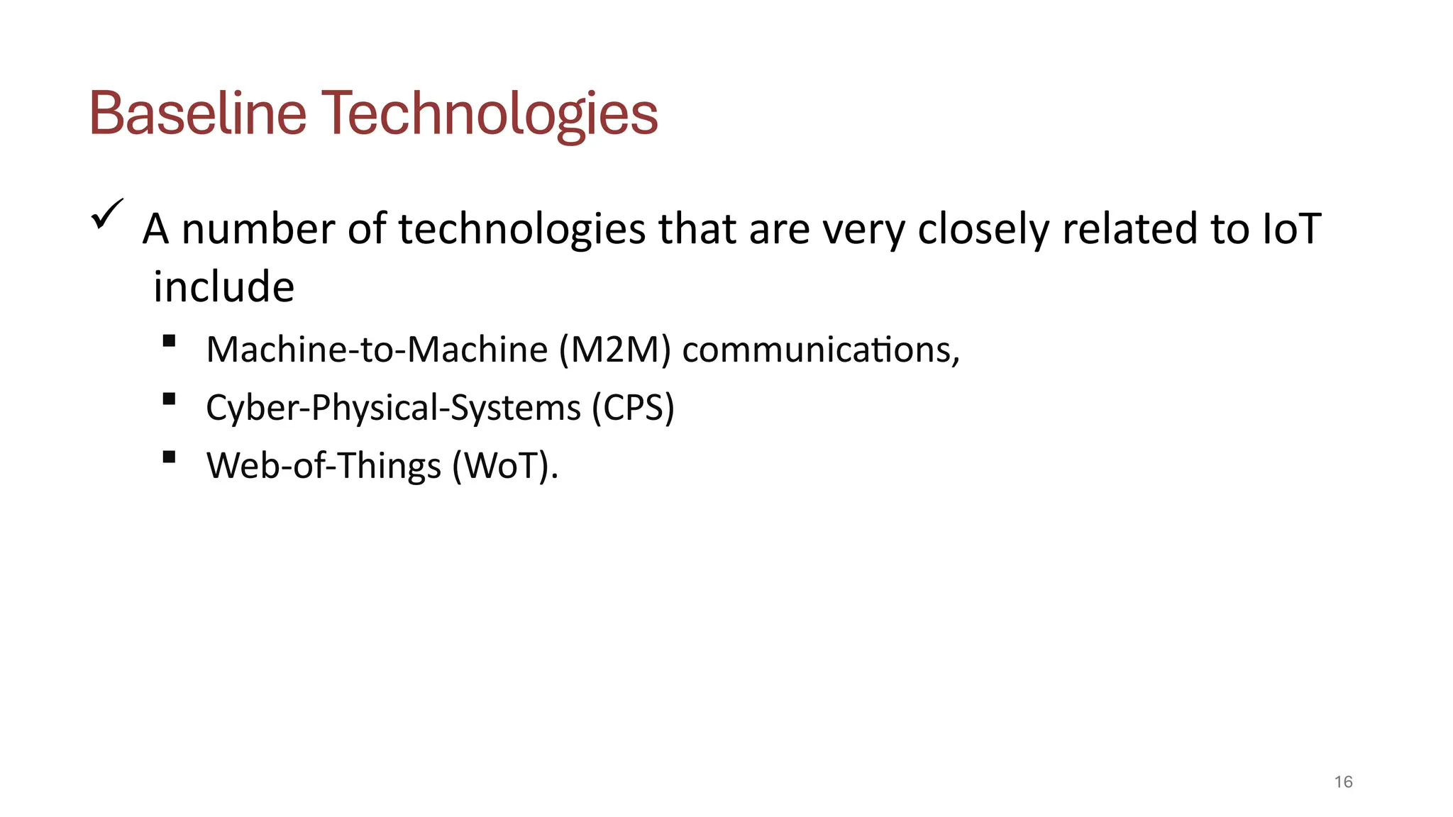 Baseline Technologies
16
 A number of technologies that are very closely related to IoT
include
 Machine-to-Machine (M2M) communications,
 Cyber-Physical-Systems (CPS)
 Web-of-Things (WoT).
 