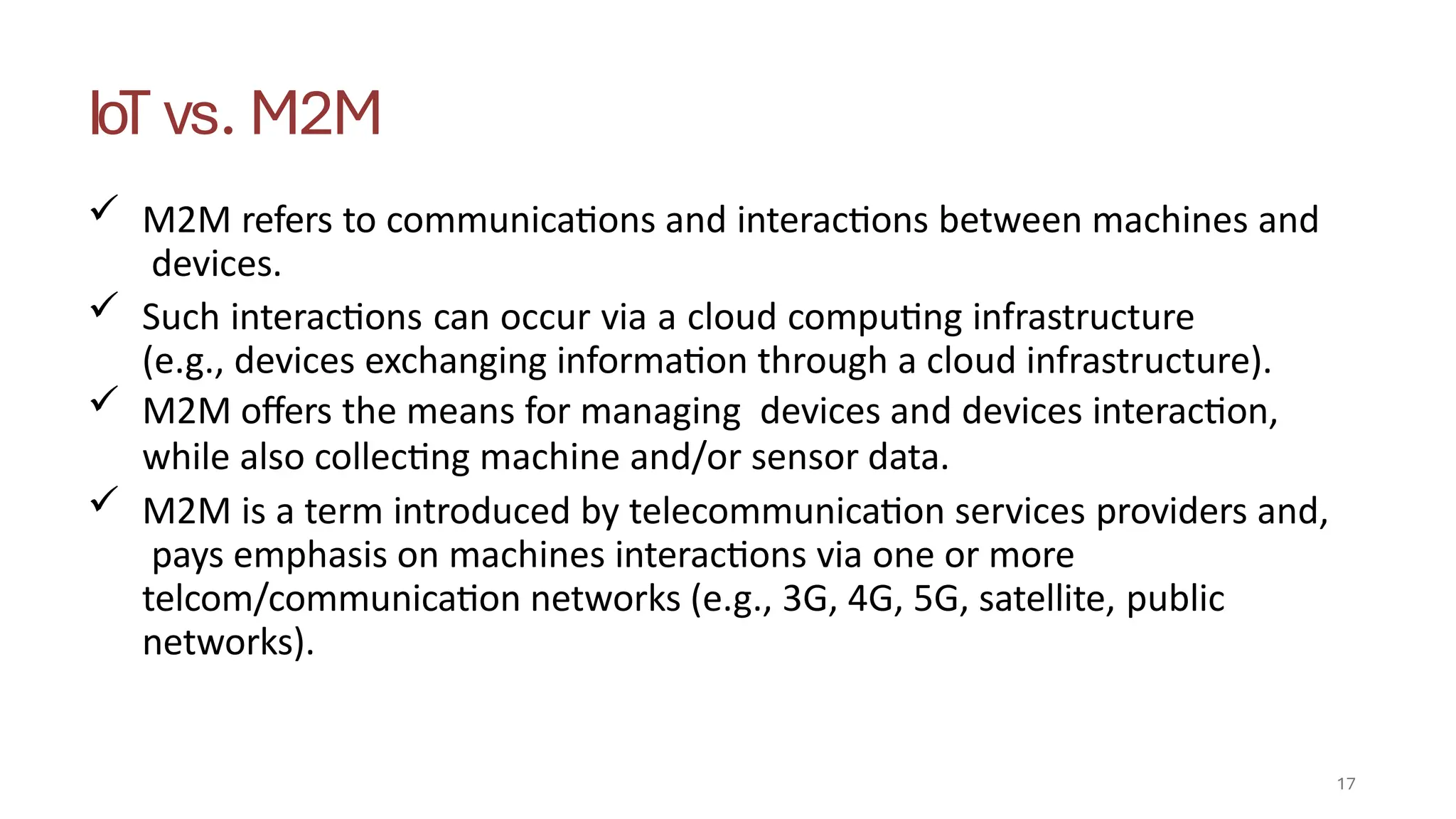 IoT vs. M2M
17
 M2M refers to communications and interactions between machines and
devices.
 Such interactions can occur via a cloud computing infrastructure
(e.g., devices exchanging information through a cloud infrastructure).
 M2M offers the means for managing devices and devices interaction,
while also collecting machine and/or sensor data.
 M2M is a term introduced by telecommunication services providers and,
pays emphasis on machines interactions via one or more
telcom/communication networks (e.g., 3G, 4G, 5G, satellite, public
networks).
 