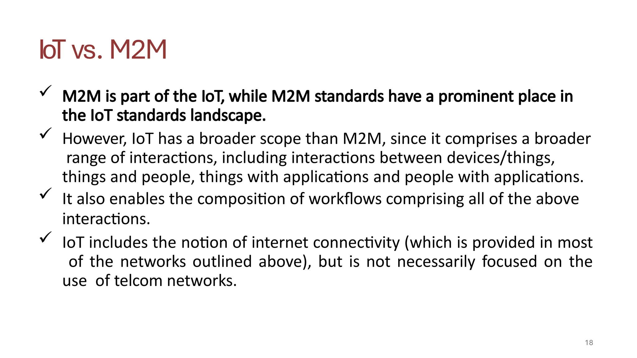 IoT vs. M2M
18
 M2M is part of the IoT, while M2M standards have a prominent place in
the IoT standards landscape.
 However, IoT has a broader scope than M2M, since it comprises a broader
range of interactions, including interactions between devices/things,
things and people, things with applications and people with applications.
 It also enables the composition of workflows comprising all of the above
interactions.
 IoT includes the notion of internet connectivity (which is provided in most
of the networks outlined above), but is not necessarily focused on the
use of telcom networks.
 
