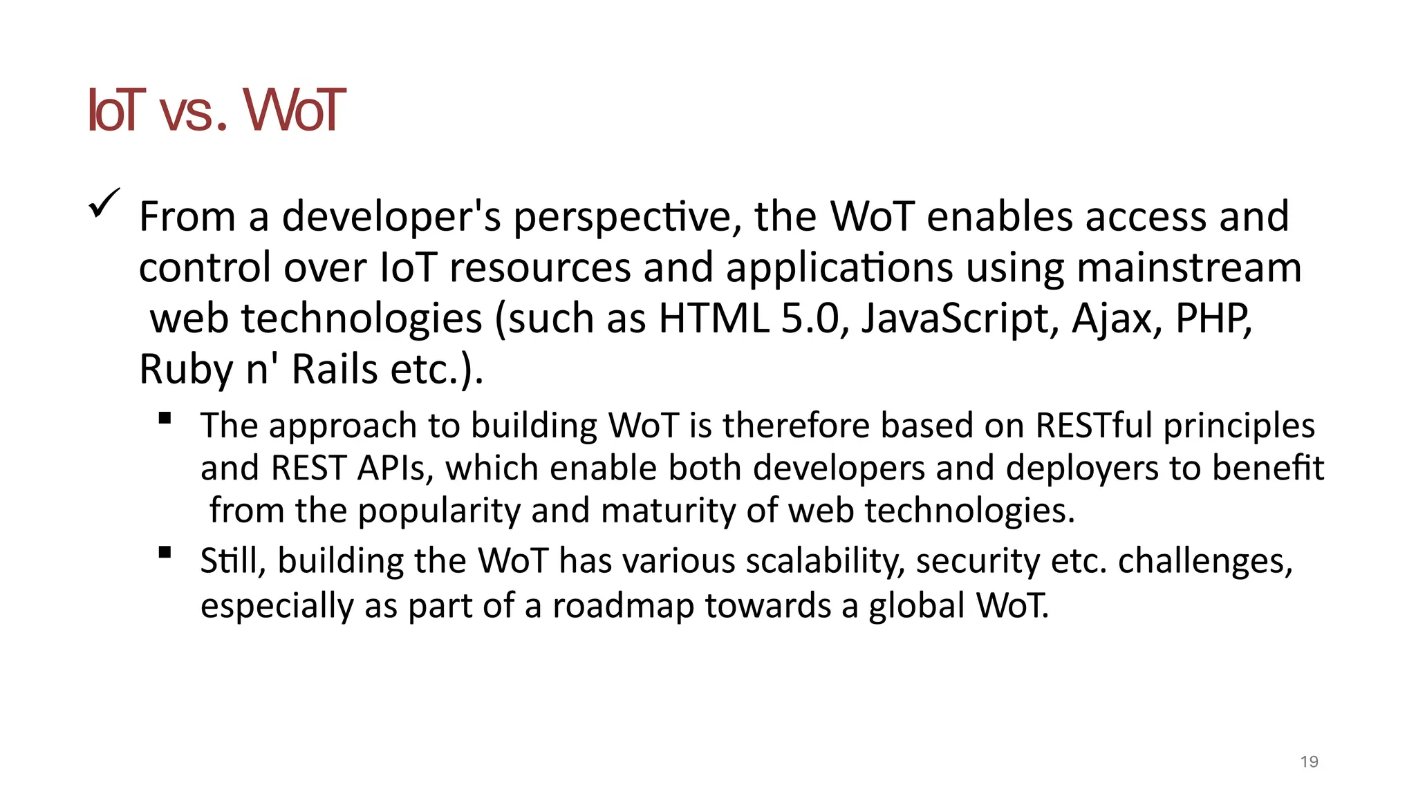 IoT vs. WoT
19
 From a developer's perspective, the WoT enables access and
control over IoT resources and applications using mainstream
web technologies (such as HTML 5.0, JavaScript, Ajax, PHP,
Ruby n' Rails etc.).
 The approach to building WoT is therefore based on RESTful principles
and REST APIs, which enable both developers and deployers to benefit
from the popularity and maturity of web technologies.
 Still, building the WoT has various scalability, security etc. challenges,
especially as part of a roadmap towards a global WoT.
 
