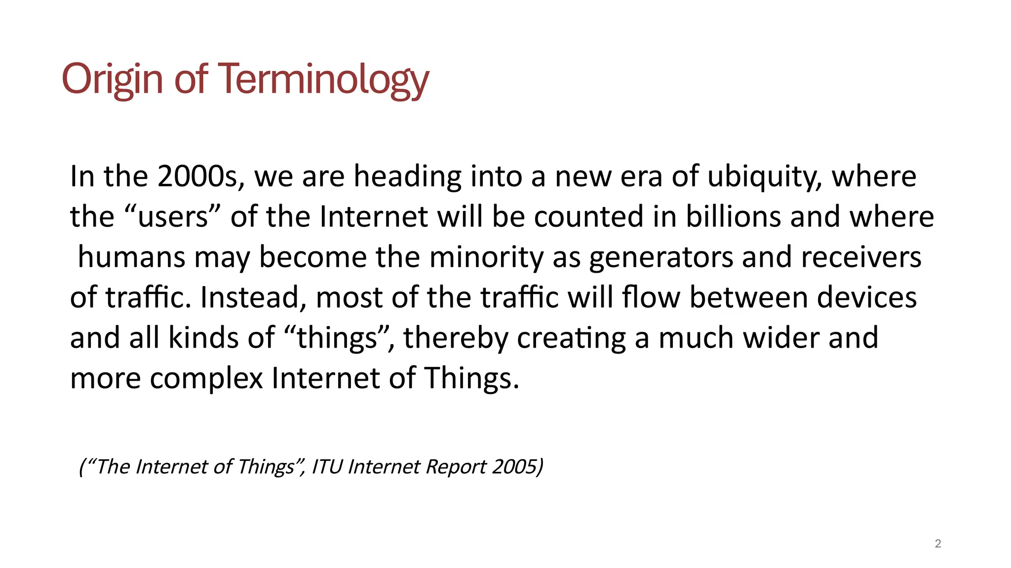 Origin of Terminology
In the 2000s, we are heading into a new era of ubiquity, where
the “users” of the Internet will be counted in billions and where
humans may become the minority as generators and receivers
of traffic. Instead, most of the traffic will flow between devices
and all kinds of “things”, thereby creating a much wider and
more complex Internet of Things.
2
(“The Internet of Things”, ITU Internet Report 2005)
 
