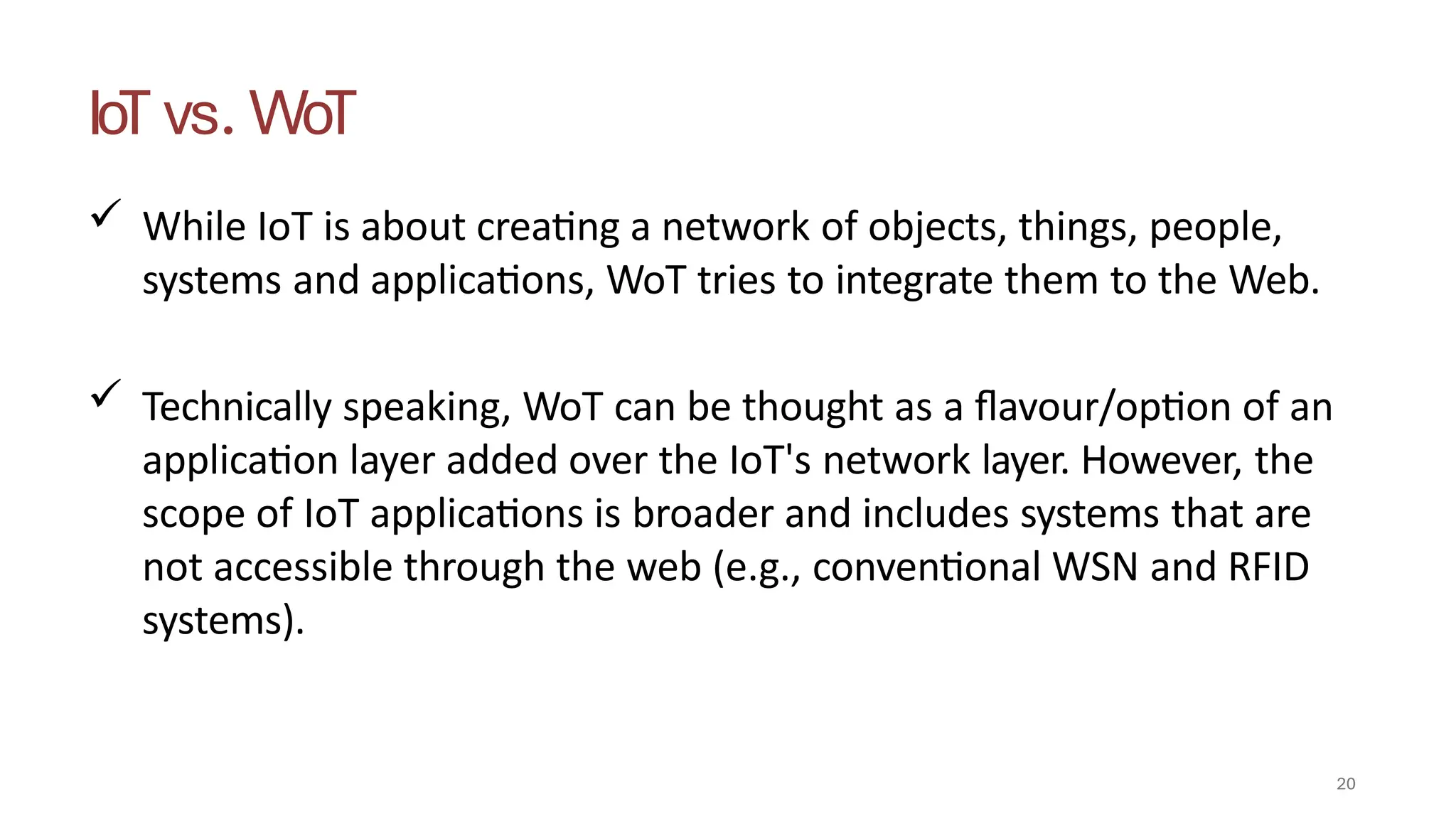 IoT vs. WoT
20
 While IoT is about creating a network of objects, things, people,
systems and applications, WoT tries to integrate them to the Web.
 Technically speaking, WoT can be thought as a flavour/option of an
application layer added over the IoT's network layer. However, the
scope of IoT applications is broader and includes systems that are
not accessible through the web (e.g., conventional WSN and RFID
systems).
 