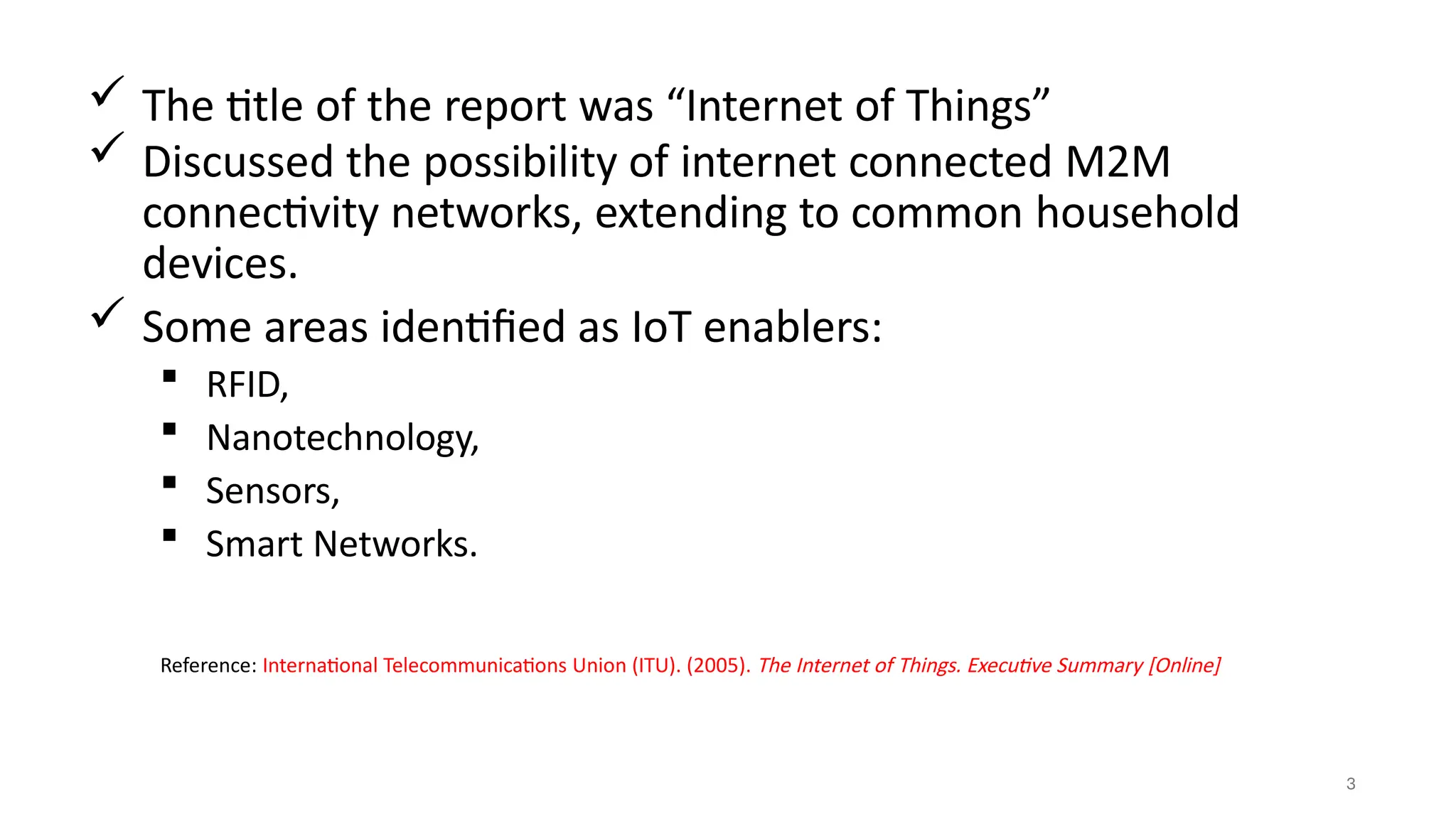  The title of the report was “Internet of Things”
 Discussed the possibility of internet connected M2M
connectivity networks, extending to common household
devices.
 Some areas identified as IoT enablers:
 RFID,
 Nanotechnology,
 Sensors,
 Smart Networks.
3
Reference: International Telecommunications Union (ITU). (2005). The Internet of Things. Executive Summary [Online]
 