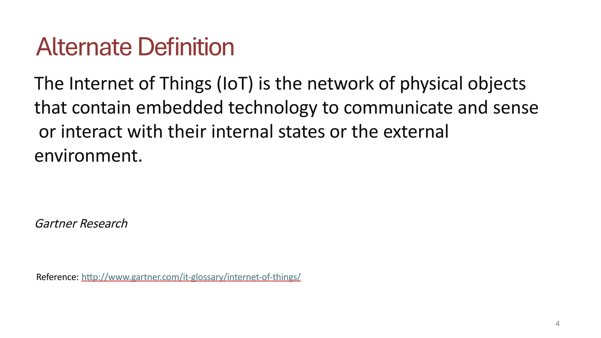 Alternate Definition
4
The Internet of Things (IoT) is the network of physical objects
that contain embedded technology to communicate and sense
or interact with their internal states or the external
environment.
Gartner Research
Reference: http://www.gartner.com/it-glossary/internet-of-things/
 