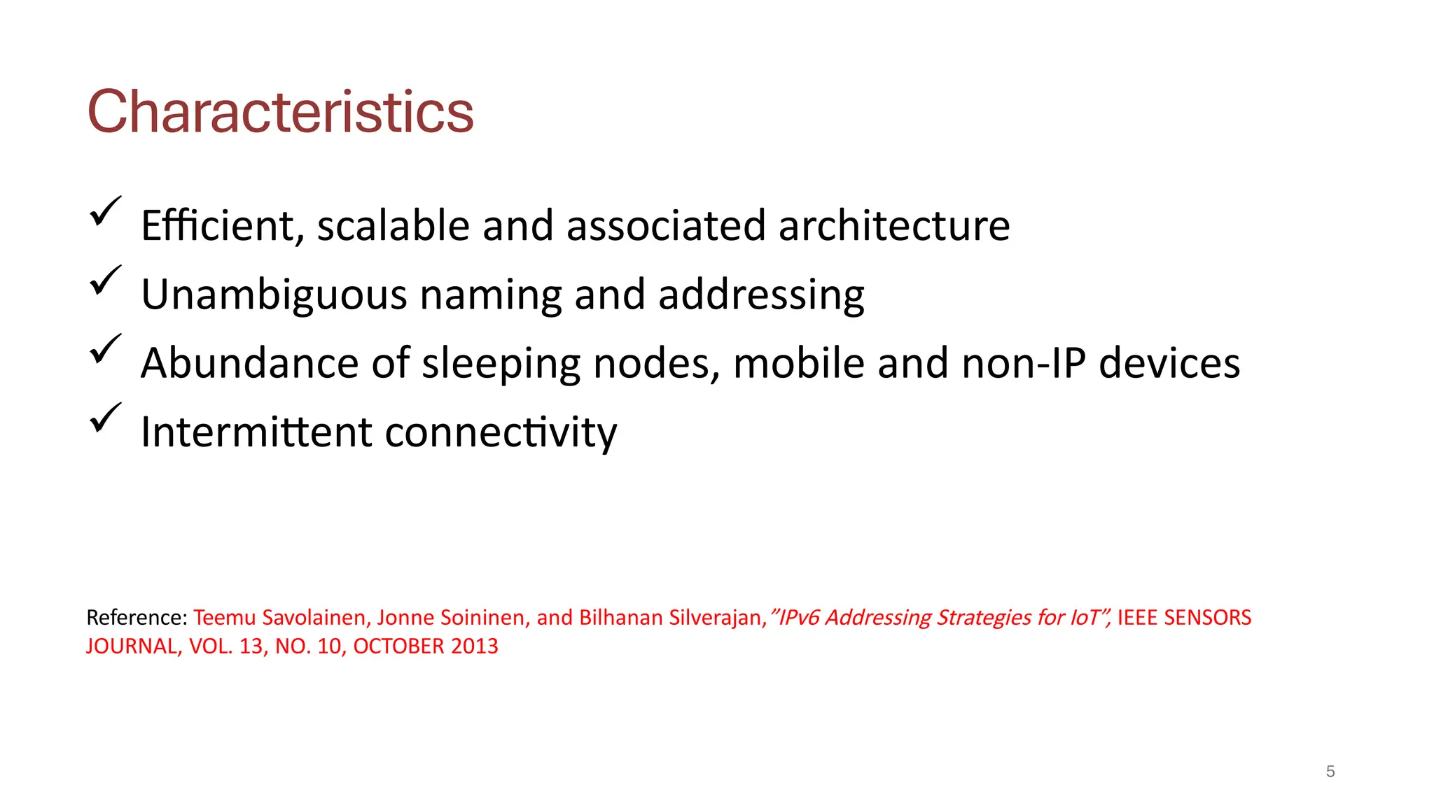 Characteristics
5
 Efficient, scalable and associated architecture
 Unambiguous naming and addressing
 Abundance of sleeping nodes, mobile and non-IP devices
 Intermittent connectivity
Reference: Teemu Savolainen, Jonne Soininen, and Bilhanan Silverajan,”IPv6 Addressing Strategies for IoT”, IEEE SENSORS
JOURNAL, VOL. 13, NO. 10, OCTOBER 2013
 