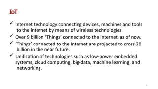 IoT
 Internet technology connecting devices, machines and tools
to the internet by means of wireless technologies.
 Over 9 billion ‘Things’ connected to the Internet, as of now.
 ‘Things’ connected to the Internet are projected to cross 20
billion in the near future.
 Unification of technologies such as low-power embedded
systems, cloud computing, big-data, machine learning, and
networking.
1
 