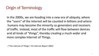 Origin of Terminology
In the 2000s, we are heading into a new era of ubiquity, where
the “users” of the Internet will be counted in billions and where
humans may become the minority as generators and receivers
of traffic. Instead, most of the traffic will flow between devices
and all kinds of “things”, thereby creating a much wider and
more complex Internet of Things.
2
(“The Internet of Things”, ITU Internet Report 2005)
 
